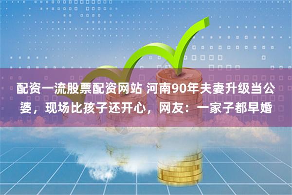 配资一流股票配资网站 河南90年夫妻升级当公婆，现场比孩子还开心，网友：一家子都早婚