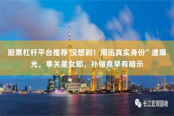 股票杠杆平台推荐 没想到！周迅真实身份”遭曝光，事关星女郎，孙俪竟早有暗示