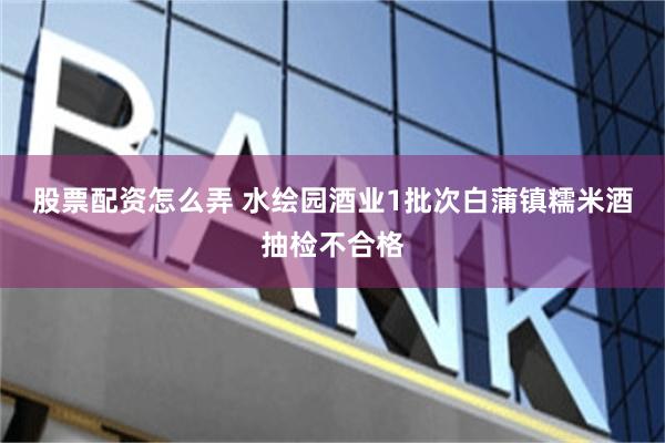 股票配资怎么弄 水绘园酒业1批次白蒲镇糯米酒抽检不合格