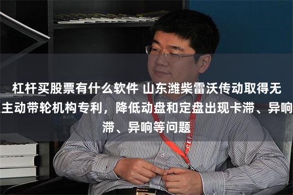 杠杆买股票有什么软件 山东潍柴雷沃传动取得无级变速主动带轮机构专利，降低动盘和定盘出现卡滞、异响等问题