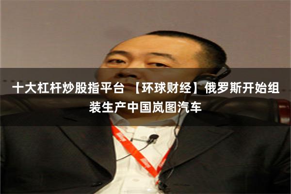 十大杠杆炒股指平台 【环球财经】俄罗斯开始组装生产中国岚图汽车