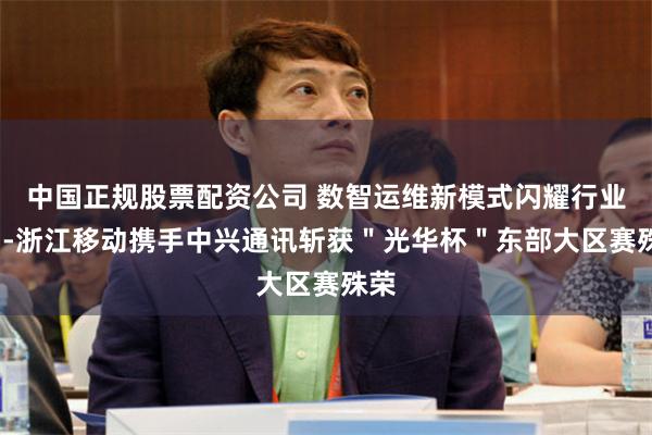 中国正规股票配资公司 数智运维新模式闪耀行业！--浙江移动携手中兴通讯斩获＂光华杯＂东部大区赛殊荣