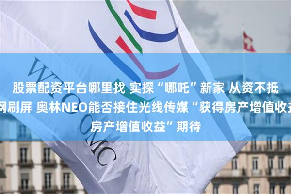 股票配资平台哪里找 实探“哪吒”新家 从资不抵债到全网刷屏 奥林NEO能否接住光线传媒“获得房产增值收益”期待