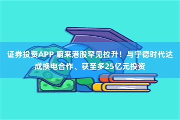 证券投资APP 蔚来港股罕见拉升！与宁德时代达成换电合作、获至多25亿元投资