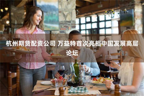 杭州期货配资公司 万益特首次亮相中国发展高层论坛