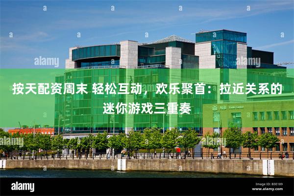 按天配资周末 轻松互动，欢乐聚首：拉近关系的迷你游戏三重奏