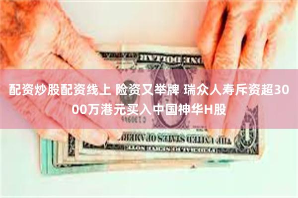 配资炒股配资线上 险资又举牌 瑞众人寿斥资超3000万港元买入中国神华H股