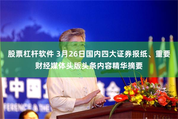 股票杠杆软件 3月26日国内四大证券报纸、重要财经媒体头版头条内容精华摘要