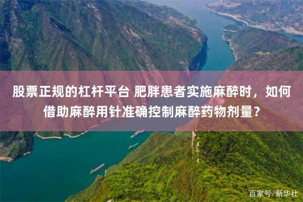 股票正规的杠杆平台 肥胖患者实施麻醉时，如何借助麻醉用针准确控制麻醉药物剂量？