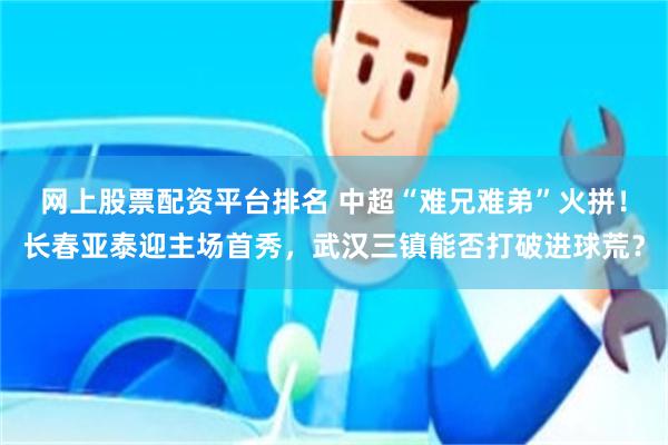 网上股票配资平台排名 中超“难兄难弟”火拼！长春亚泰迎主场首秀，武汉三镇能否打破进球荒？