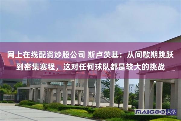 网上在线配资炒股公司 斯卢茨基：从间歇期跳跃到密集赛程，这对任何球队都是较大的挑战