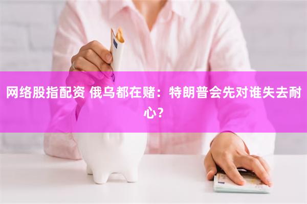 网络股指配资 俄乌都在赌：特朗普会先对谁失去耐心？
