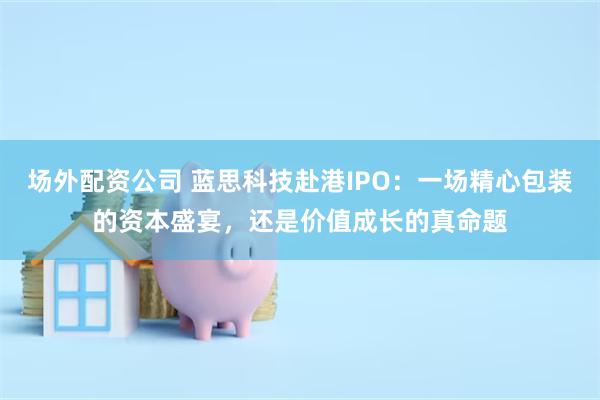 场外配资公司 蓝思科技赴港IPO：一场精心包装的资本盛宴，还是价值成长的真命题