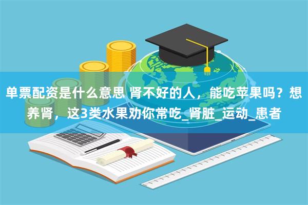 单票配资是什么意思 肾不好的人，能吃苹果吗？想养肾，这3类水果劝你常吃_肾脏_运动_患者
