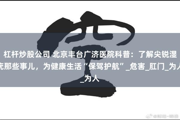 杠杆炒股公司 北京丰台广济医院科普：了解尖锐湿疣那些事儿，为健康生活“保驾护航”_危害_肛门_为人