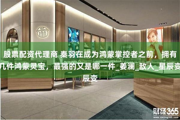 股票配资代理商 秦羽在成为鸿蒙掌控者之前，拥有几件鸿蒙灵宝，最强的又是哪一件_姜澜_敌人_星辰变