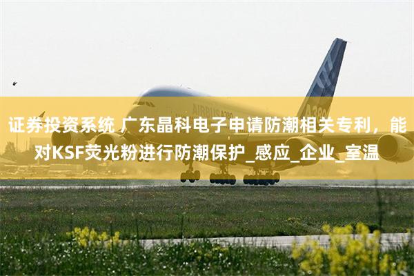 证券投资系统 广东晶科电子申请防潮相关专利，能对KSF荧光粉进行防潮保护_感应_企业_室温
