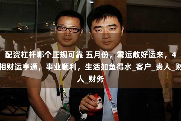 配资杠杆哪个正规可靠 五月份，霉运散好运来，4属相财运亨通，事业顺利，生活如鱼得水_客户_贵人_财务