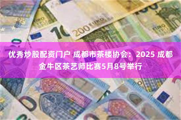优秀炒股配资门户 成都市茶楼协会：2025 成都金牛区茶艺师比赛5月8号举行