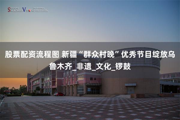 股票配资流程图 新疆“群众村晚”优秀节目绽放乌鲁木齐_非遗_文化_锣鼓