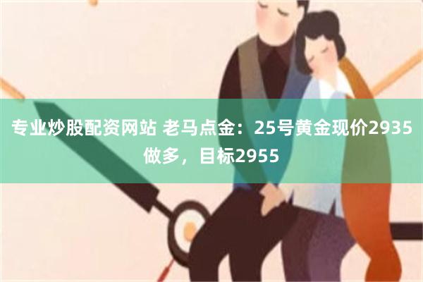 专业炒股配资网站 老马点金：25号黄金现价2935做多，目标2955