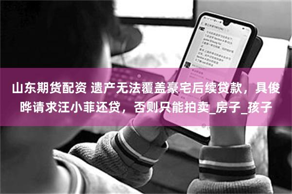 山东期货配资 遗产无法覆盖豪宅后续贷款，具俊晔请求汪小菲还贷，否则只能拍卖_房子_孩子