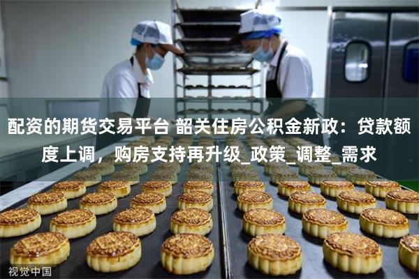 配资的期货交易平台 韶关住房公积金新政：贷款额度上调，购房支持再升级_政策_调整_需求