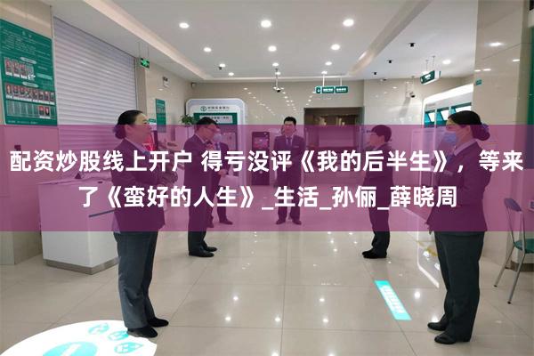配资炒股线上开户 得亏没评《我的后半生》，等来了《蛮好的人生》_生活_孙俪_薛晓周
