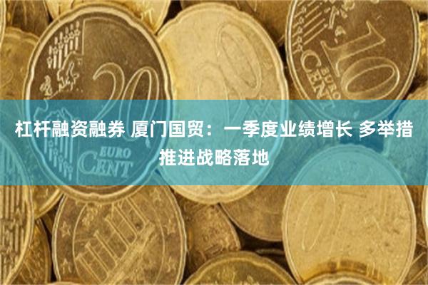 杠杆融资融券 厦门国贸：一季度业绩增长 多举措推进战略落地