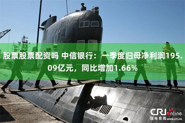 股票股票配资吗 中信银行：一季度归母净利润195.09亿元，同比增加1.66%