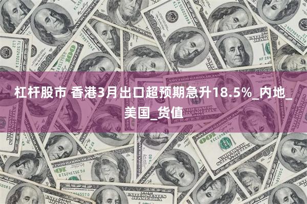 杠杆股市 香港3月出口超预期急升18.5%_内地_美国_货值