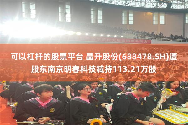 可以杠杆的股票平台 晶升股份(688478.SH)遭股东南京明春科技减持113.21万股