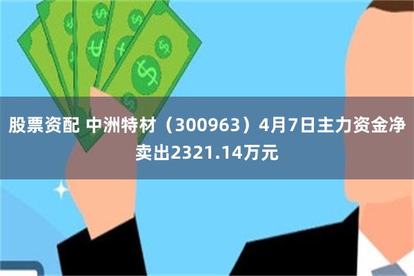 股票资配 中洲特材（300963）4月7日主力资金净卖出2321.14万元