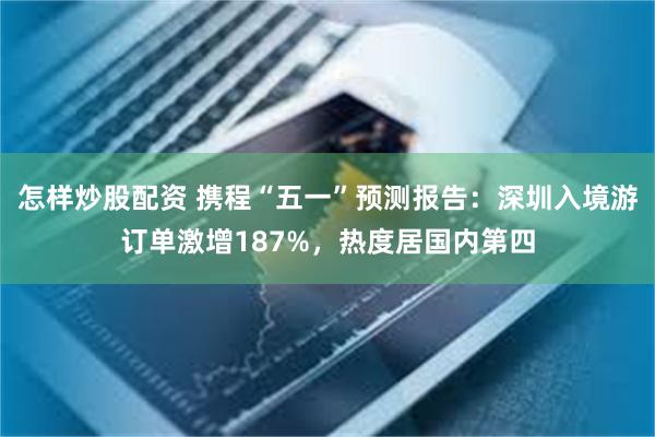 怎样炒股配资 携程“五一”预测报告：深圳入境游订单激增187%，热度居国内第四