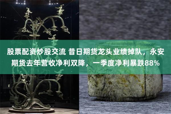 股票配资炒股交流 昔日期货龙头业绩掉队，永安期货去年营收净利双降，一季度净利暴跌88%