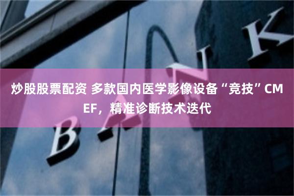 炒股股票配资 多款国内医学影像设备“竞技”CMEF，精准诊断技术迭代