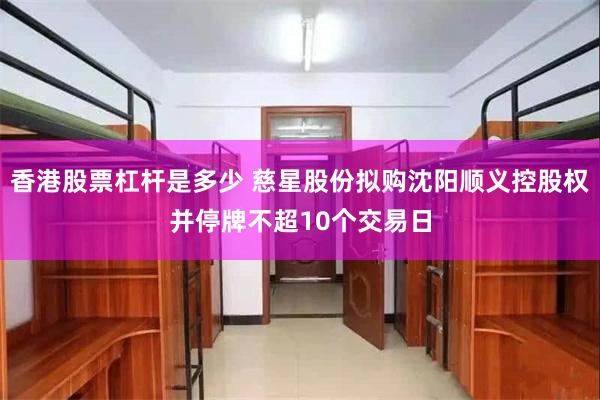 香港股票杠杆是多少 慈星股份拟购沈阳顺义控股权并停牌不超10个交易日