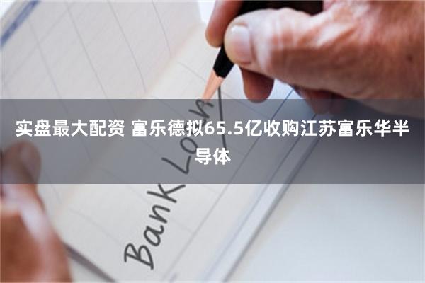 实盘最大配资 富乐德拟65.5亿收购江苏富乐华半导体