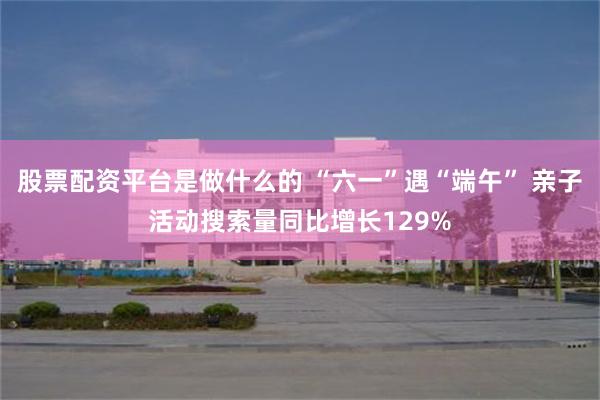 股票配资平台是做什么的 “六一”遇“端午” 亲子活动搜索量同比增长129%