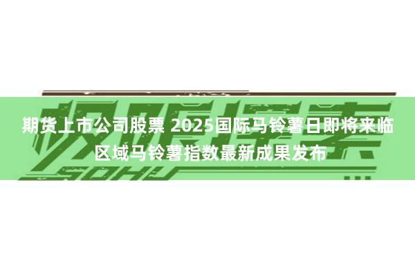 期货上市公司股票 2025国际马铃薯日即将来临 区域马铃薯指数最新成果发布