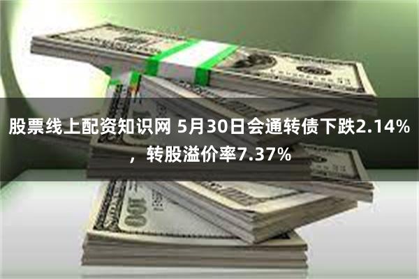 股票线上配资知识网 5月30日会通转债下跌2.14%，转股溢价率7.37%