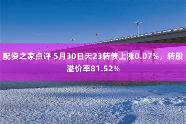 配资之家点评 5月30日天23转债上涨0.07%，转股溢价率81.52%