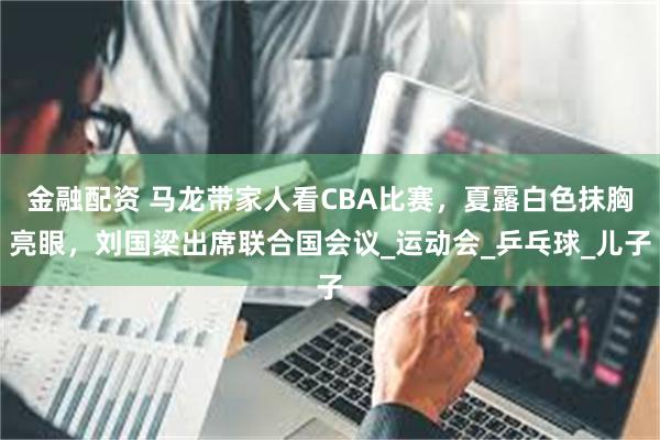 金融配资 马龙带家人看CBA比赛，夏露白色抹胸亮眼，刘国梁出席联合国会议_运动会_乒乓球_儿子