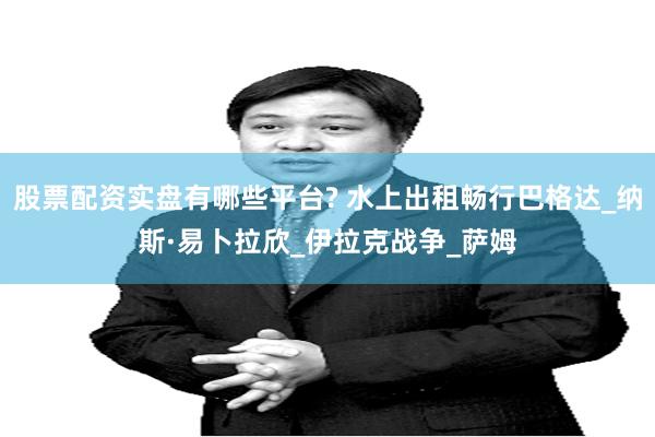 股票配资实盘有哪些平台? 水上出租畅行巴格达_纳斯·易卜拉欣_伊拉克战争_萨姆