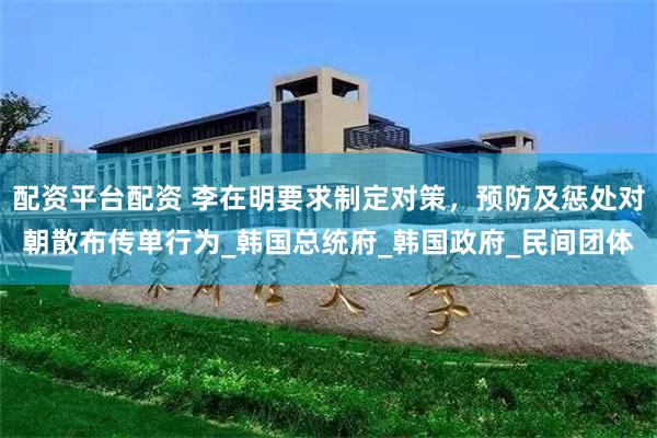 配资平台配资 李在明要求制定对策，预防及惩处对朝散布传单行为_韩国总统府_韩国政府_民间团体