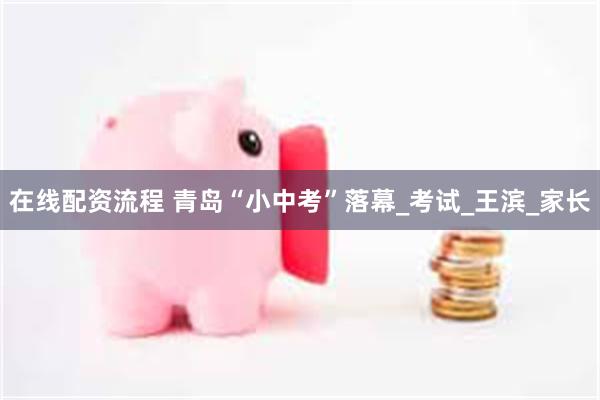 在线配资流程 青岛“小中考”落幕_考试_王滨_家长