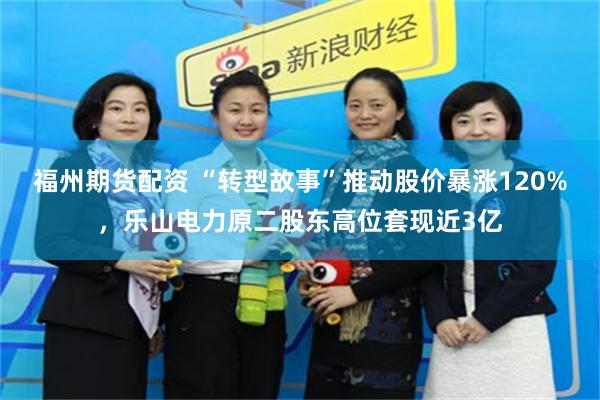 福州期货配资 “转型故事”推动股价暴涨120%，乐山电力原二股东高位套现近3亿
