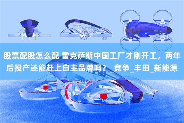 股票配股怎么配 雷克萨斯中国工厂才刚开工，两年后投产还能赶上自主品牌吗？_竞争_丰田_新能源