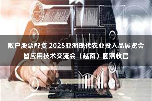 散户股票配资 2025亚洲现代农业投入品展览会暨应用技术交流会（越南）圆满收官