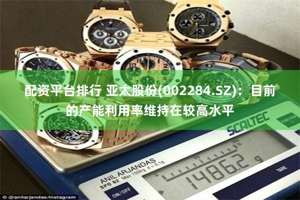 配资平台排行 亚太股份(002284.SZ)：目前的产能利用率维持在较高水平